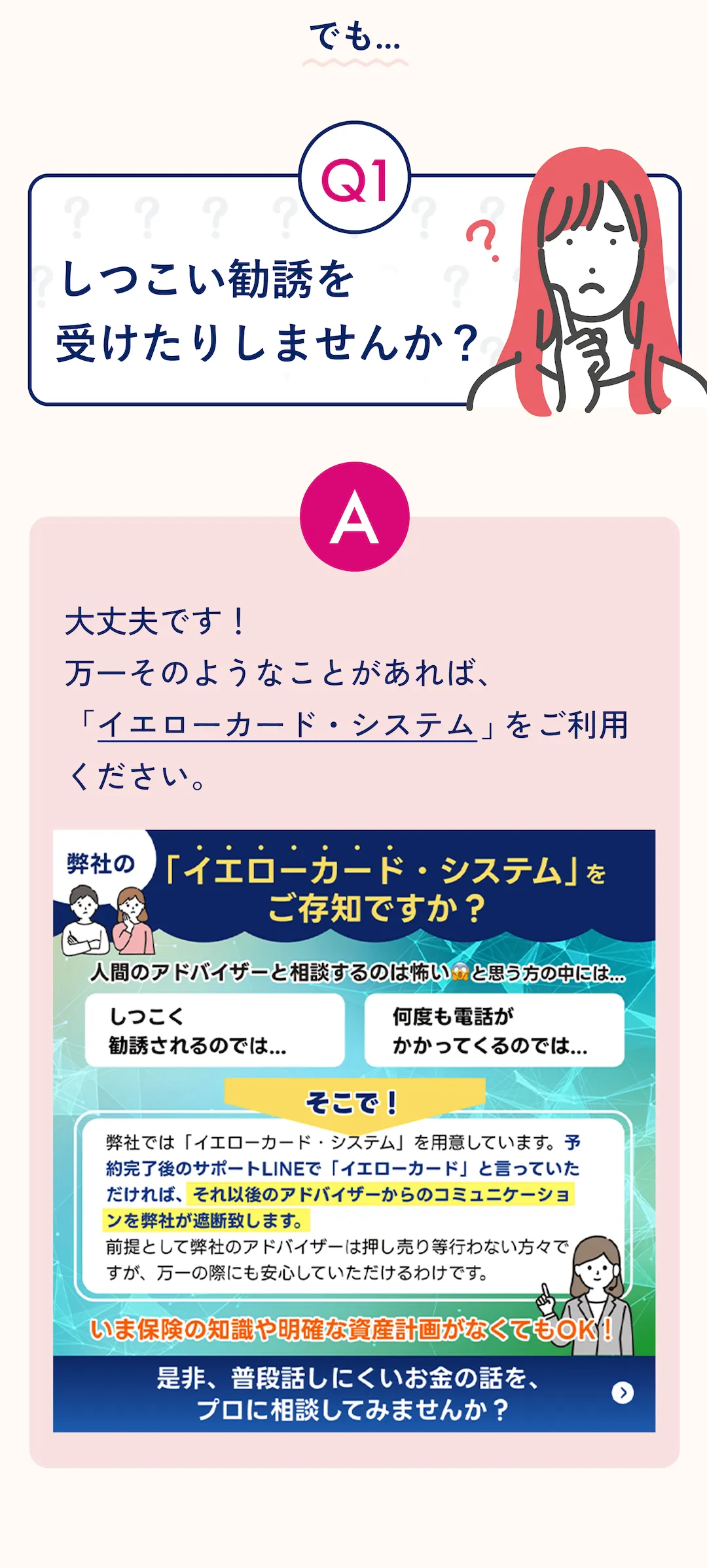 Q1: しつこい勧誘を受けたりしませんか？ ？ A: 大丈夫です！ 万一そのようなことがあれば、「イエローカード・システム」をご利用ください。 弊社の 「イエローカード・システム」をご存知ですか？ 人間のアドバイザーと相談するのは怖い.と思う方の中には「しつこく勧誘されるのでは… 」「何度も電話がかかってくるのでは...」と思われている方もいます。そこで！ 弊社では「イエローカード・システム」を用意しています。予約完了後のサポートLINEで「イエローカード」と言っていただければ、それ以後のアドバイザーからのコミュニケーションを弊社が遮断致します。 前提として弊社のアドバイザーは押し売り等行わない方々ですが、万一の際にも安心していただけるわけです。 いま保険の知識や明確な資産計画がなくてもOK！